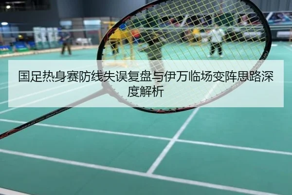 国足热身赛防线失误复盘与伊万临场变阵思路深度解析