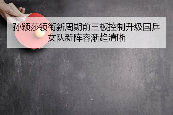 孙颖莎领衔新周期前三板控制升级国乒女队新阵容渐趋清晰
