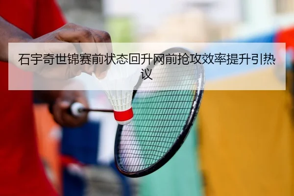 石宇奇世锦赛前状态回升网前抢攻效率提升引热议