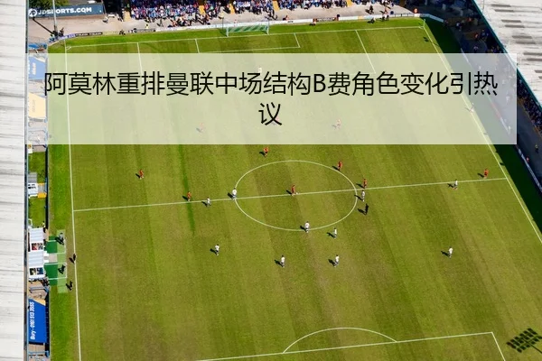 阿莫林重排曼联中场结构B费角色变化引热议