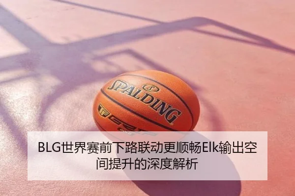 BLG世界赛前下路联动更顺畅Elk输出空间提升的深度解析
