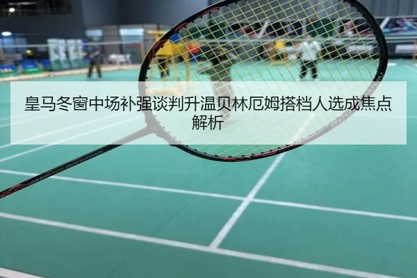 皇马冬窗中场补强谈判升温贝林厄姆搭档人选成焦点解析
